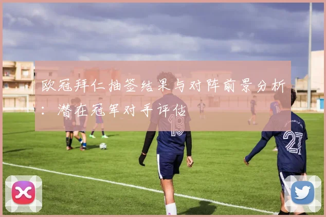 欧冠拜仁抽签结果与对阵前景分析：潜在冠军对手评估