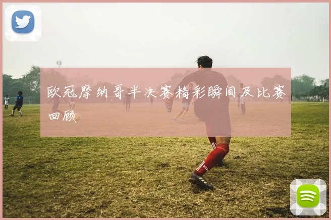 欧冠摩纳哥半决赛精彩瞬间及比赛回顾