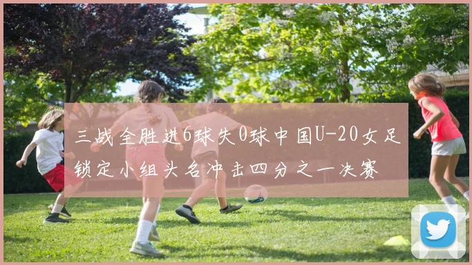 三战全胜进6球失0球中国U-20女足锁定小组头名冲击四分之一决赛